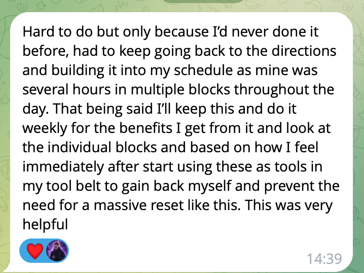 A message reading: Hard to do but only because I'd never done it before, had to keep going back to the directions and building it into my schedule as mine was several hours in multiple blocks throughout the day. That being said I'll keep this and do it weekly for the benefits I get from it, and start using these as tools in my tool belt to gain back myself and prevent the need for a massive reset like this. This was very helpful.