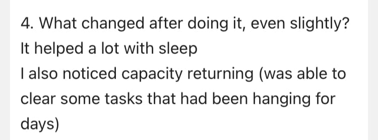 An answer to the question, what changed after doing it, even slightly. It reads: It helped a lot with sleep. I also noticed capacity returning, was able to clear some tasks that had been hanging for days.